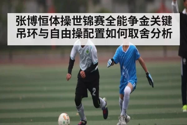 张博恒体操世锦赛全能争金关键 吊环与自由操配置如何取舍分析